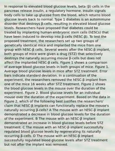 In response to elevated blood glucose levels, beta (β) cells in the pancreas release insulin, a regulatory hormone. Insulin signals body cells to take up glucose from the blood, which returns blood glucose levels back to normal. Type 1 diabetes is an autoimmune disorder that destroys β-cells, resulting in elevated blood glucose levels. Researchers have proposed that diabetes could be treated by implanting human embryonic stem cells (hESCs) that have been induced to develop into β-cells (hESC-β). To test the proposed treatment, the researchers set up two groups of genetically identical mice and implanted the mice from one group with hESC-β cells. Several weeks after the hESC-β implant, both groups of mice were given a drug (STZ) that selectively destroys the naturally occurring mouse β-cells but does not affect the implanted hESC-β cells. Figure 1 shows a comparison of average blood glucose levels in both groups of mice. Figure 1. Average blood glucose levels in mice after STZ treatment. Error bars indicate standard deviation. In a continuation of the experiment, the researchers removed the hESC-β implant from one of the mice 16 weeks after STZ treatment. Figure 2 shows the blood glucose levels in the mouse over the duration of the experiment. Figure 2. Blood glucose levels for an individual mouse over the duration of the experiment. Based on the data in Figure 2, which of the following best justifies the researchers' claim that hESC-β implants can functionally replace the mouse's naturally occurring β-cells? A The mouse with an hESC-β implant demonstrated a decrease in blood glucose levels for the duration of the experiment. B The mouse with an hESC-β implant demonstrated an increase in blood glucose levels before STZ treatment. C The mouse with an hESC-β implant successfully regulated blood glucose levels by regenerating its naturally occurring β-cells. D The mouse with an hESC-β implant successfully regulated blood glucose levels after STZ treatment but not after the implant was removed.