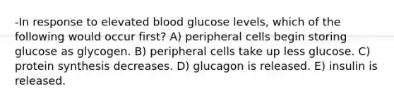 -In response to elevated blood glucose levels, which of the following would occur first? A) peripheral cells begin storing glucose as glycogen. B) peripheral cells take up less glucose. C) protein synthesis decreases. D) glucagon is released. E) insulin is released.