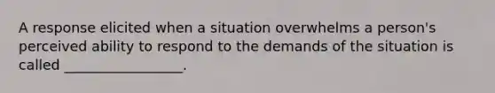 A response elicited when a situation overwhelms a person's perceived ability to respond to the demands of the situation is called _________________.