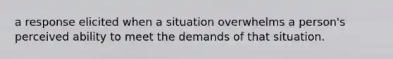 a response elicited when a situation overwhelms a person's perceived ability to meet the demands of that situation.