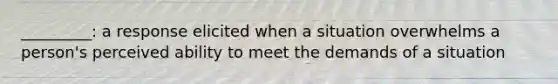 _________: a response elicited when a situation overwhelms a person's perceived ability to meet the demands of a situation