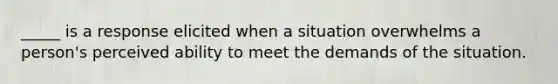 _____ is a response elicited when a situation overwhelms a person's perceived ability to meet the demands of the situation.