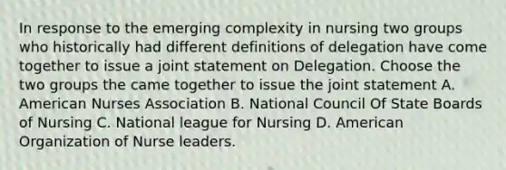 In response to the emerging complexity in nursing two groups who historically had different definitions of delegation have come together to issue a joint statement on Delegation. Choose the two groups the came together to issue the joint statement A. American Nurses Association B. National Council Of State Boards of Nursing C. National league for Nursing D. American Organization of Nurse leaders.