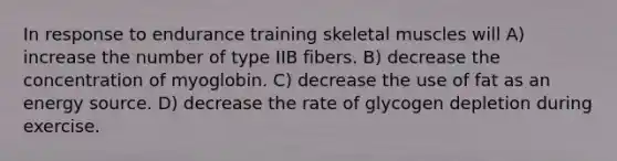 In response to endurance training skeletal muscles will A) increase the number of type IIB fibers. B) decrease the concentration of myoglobin. C) decrease the use of fat as an energy source. D) decrease the rate of glycogen depletion during exercise.