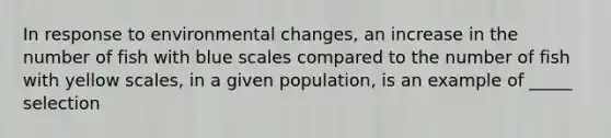 In response to environmental changes, an increase in the number of fish with blue scales compared to the number of fish with yellow scales, in a given population, is an example of _____ selection