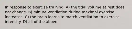 In response to exercise training, A) the tidal volume at rest does not change. B) minute ventilation during maximal exercise increases. C) the brain learns to match ventilation to exercise intensity. D) all of the above.