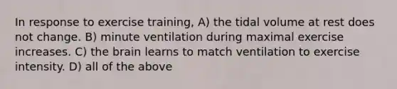 In response to exercise training, A) the tidal volume at rest does not change. B) minute ventilation during maximal exercise increases. C) the brain learns to match ventilation to exercise intensity. D) all of the above