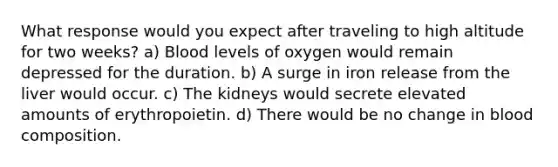 What response would you expect after traveling to high altitude for two weeks? a) Blood levels of oxygen would remain depressed for the duration. b) A surge in iron release from the liver would occur. c) The kidneys would secrete elevated amounts of erythropoietin. d) There would be no change in blood composition.