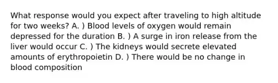 What response would you expect after traveling to high altitude for two weeks? A. ) Blood levels of oxygen would remain depressed for the duration B. ) A surge in iron release from the liver would occur C. ) The kidneys would secrete elevated amounts of erythropoietin D. ) There would be no change in blood composition