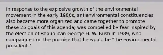 In response to the explosive growth of the environmental movement in the early 1980s, antienvironmental constituencies also became more organized and came together to promote these 25 goals of this agenda; was compelled by fear inspired by the election of Republican George H. W. Bush in 1989, who campaigned on the promise that he would be "the environmental president."