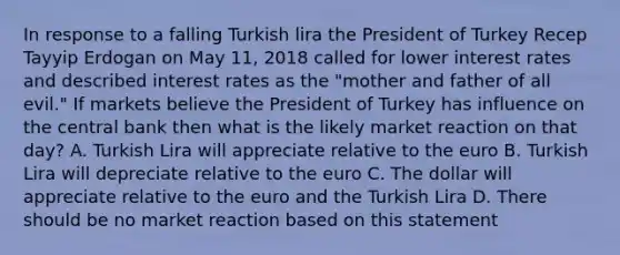 In response to a falling Turkish lira the President of Turkey Recep Tayyip Erdogan on May 11, 2018 called for lower interest rates and described interest rates as the "mother and father of all evil." If markets believe the President of Turkey has influence on the central bank then what is the likely market reaction on that day? A. Turkish Lira will appreciate relative to the euro B. Turkish Lira will depreciate relative to the euro C. The dollar will appreciate relative to the euro and the Turkish Lira D. There should be no market reaction based on this statement