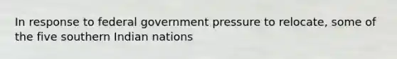 In response to federal government pressure to relocate, some of the five southern Indian nations