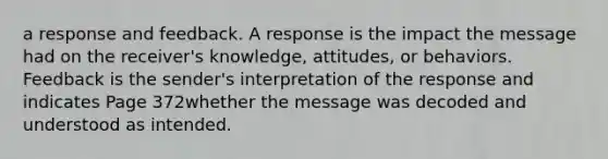 a response and feedback. A response is the impact the message had on the receiver's knowledge, attitudes, or behaviors. Feedback is the sender's interpretation of the response and indicates Page 372whether the message was decoded and understood as intended.