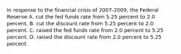 In response to the financial crisis of 2007-2009, the Federal Reserve A. cut the fed funds rate from 5.25 percent to 2.0 percent. B. cut the discount rate from 5.25 percent to 2.0 percent. C. raised the fed funds rate from 2.0 percent to 5.25 percent. D. raised the discount rate from 2.0 percent to 5.25 percent.