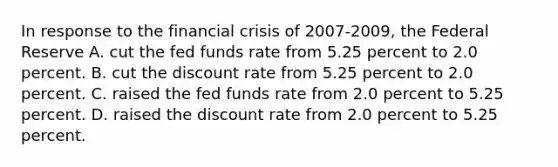 In response to the financial crisis of 2007-2009, the Federal Reserve A. cut the fed funds rate from 5.25 percent to 2.0 percent. B. cut the discount rate from 5.25 percent to 2.0 percent. C. raised the fed funds rate from 2.0 percent to 5.25 percent. D. raised the discount rate from 2.0 percent to 5.25 percent.