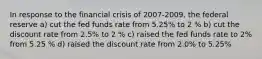 In response to the financial crisis of 2007-2009, the federal reserve a) cut the fed funds rate from 5.25% to 2 % b) cut the discount rate from 2.5% to 2 % c) raised the fed funds rate to 2% from 5.25 % d) raised the discount rate from 2.0% to 5.25%