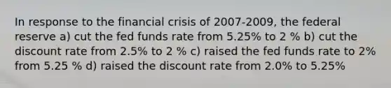 In response to the financial crisis of 2007-2009, the federal reserve a) cut the fed funds rate from 5.25% to 2 % b) cut the discount rate from 2.5% to 2 % c) raised the fed funds rate to 2% from 5.25 % d) raised the discount rate from 2.0% to 5.25%