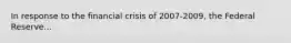 In response to the financial crisis of 2007-2009, the Federal Reserve...