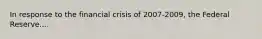 In response to the financial crisis of 2007-2009, the Federal Reserve....