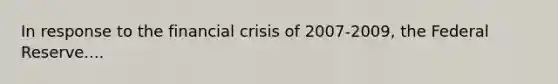 In response to the financial crisis of 2007-2009, the Federal Reserve....