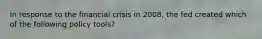 In response to the financial crisis in 2008, the fed created which of the following policy tools?