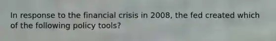 In response to the financial crisis in 2008, the fed created which of the following policy tools?