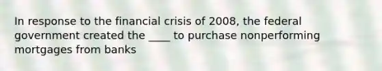 In response to the <a href='https://www.questionai.com/knowledge/kf16HD8YVu-financial-crisis' class='anchor-knowledge'>financial crisis</a> of 2008, the federal government created the ____ to purchase nonperforming mortgages from banks