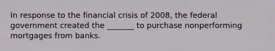 In response to the financial crisis of 2008, the federal government created the _______ to purchase nonperforming mortgages from banks.