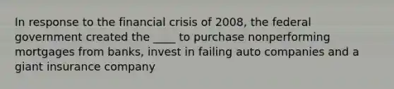 In response to the financial crisis of 2008, the federal government created the ____ to purchase nonperforming mortgages from banks, invest in failing auto companies and a giant insurance company