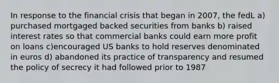 In response to the financial crisis that began in 2007, the fedL a) purchased mortgaged backed securities from banks b) raised interest rates so that commercial banks could earn more profit on loans c)encouraged US banks to hold reserves denominated in euros d) abandoned its practice of transparency and resumed the policy of secrecy it had followed prior to 1987