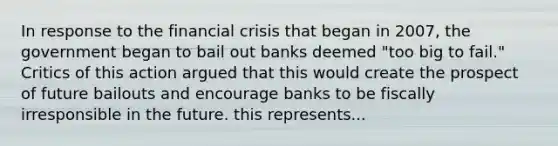 In response to the financial crisis that began in 2007, the government began to bail out banks deemed "too big to fail." Critics of this action argued that this would create the prospect of future bailouts and encourage banks to be fiscally irresponsible in the future. this represents...