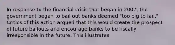 In response to the financial crisis that began in 2007, the government began to bail out banks deemed "too big to fail." Critics of this action argued that this would create the prospect of future bailouts and encourage banks to be fiscally irresponsible in the future. This illustrates: