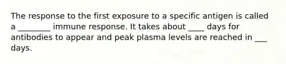 The response to the first exposure to a specific antigen is called a ________ immune response. It takes about ____ days for antibodies to appear and peak plasma levels are reached in ___ days.