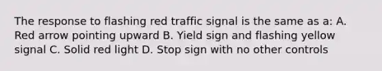 The response to flashing red traffic signal is the same as a: A. Red arrow pointing upward B. Yield sign and flashing yellow signal C. Solid red light D. Stop sign with no other controls