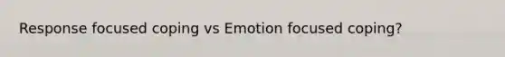 Response focused coping vs Emotion focused coping?