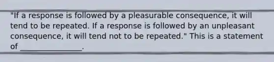 "If a response is followed by a pleasurable consequence, it will tend to be repeated. If a response is followed by an unpleasant consequence, it will tend not to be repeated." This is a statement of ________________.