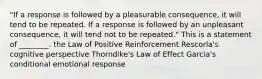 "If a response is followed by a pleasurable consequence, it will tend to be repeated. If a response is followed by an unpleasant consequence, it will tend not to be repeated." This is a statement of ________. the Law of Positive Reinforcement Rescorla's cognitive perspective Thorndike's Law of Effect Garcia's conditional emotional response