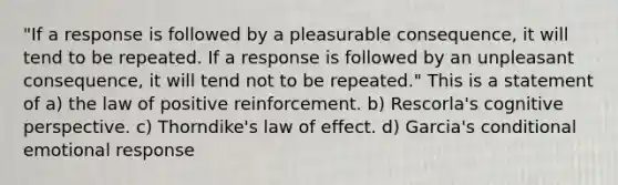 "If a response is followed by a pleasurable consequence, it will tend to be repeated. If a response is followed by an unpleasant consequence, it will tend not to be repeated." This is a statement of a) the law of positive reinforcement. b) Rescorla's cognitive perspective. c) Thorndike's law of effect. d) Garcia's conditional emotional response