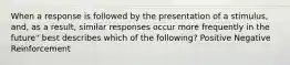 When a response is followed by the presentation of a stimulus, and, as a result, similar responses occur more frequently in the future" best describes which of the following? Positive Negative Reinforcement