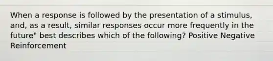 When a response is followed by the presentation of a stimulus, and, as a result, similar responses occur more frequently in the future" best describes which of the following? Positive Negative Reinforcement