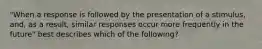 "When a response is followed by the presentation of a stimulus, and, as a result, similar responses occur more frequently in the future" best describes which of the following?