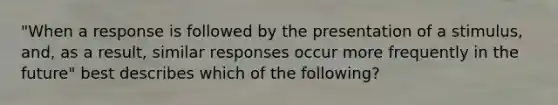 "When a response is followed by the presentation of a stimulus, and, as a result, similar responses occur more frequently in the future" best describes which of the following?