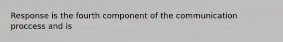 Response is the fourth component of the communication proccess and is