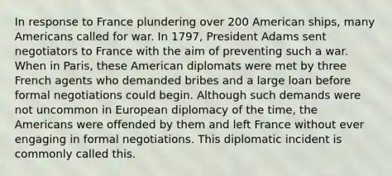 In response to France plundering over 200 American ships, many Americans called for war. In 1797, President Adams sent negotiators to France with the aim of preventing such a war. When in Paris, these American diplomats were met by three French agents who demanded bribes and a large loan before formal negotiations could begin. Although such demands were not uncommon in European diplomacy of the time, the Americans were offended by them and left France without ever engaging in formal negotiations. This diplomatic incident is commonly called this.