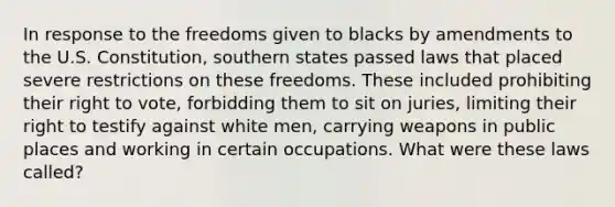 In response to the freedoms given to blacks by amendments to the U.S. Constitution, southern states passed laws that placed severe restrictions on these freedoms. These included prohibiting their right to vote, forbidding them to sit on juries, limiting their right to testify against white men, carrying weapons in public places and working in certain occupations. What were these laws called?