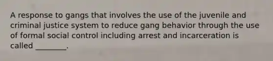 A response to gangs that involves the use of the juvenile and criminal justice system to reduce gang behavior through the use of formal social control including arrest and incarceration is called ________.