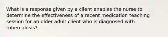 What is a response given by a client enables the nurse to determine the effectiveness of a recent medication teaching session for an older adult client who is diagnosed with tuberculosis?