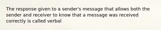 The response given to a sender's message that allows both the sender and receiver to know that a message was received correctly is called verbal