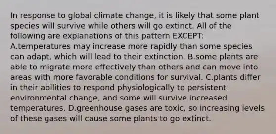 In response to global climate change, it is likely that some plant species will survive while others will go extinct. All of the following are explanations of this pattern EXCEPT: A.temperatures may increase more rapidly than some species can adapt, which will lead to their extinction. B.some plants are able to migrate more effectively than others and can move into areas with more favorable conditions for survival. C.plants differ in their abilities to respond physiologically to persistent environmental change, and some will survive increased temperatures. D.greenhouse gases are toxic, so increasing levels of these gases will cause some plants to go extinct.