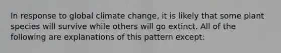 In response to global climate change, it is likely that some plant species will survive while others will go extinct. All of the following are explanations of this pattern except: